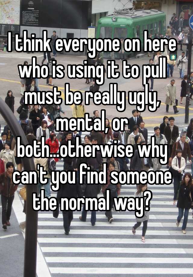 I think everyone on here who is using it to pull must be really ugly, mental, or both...otherwise why can't you find someone the normal way?