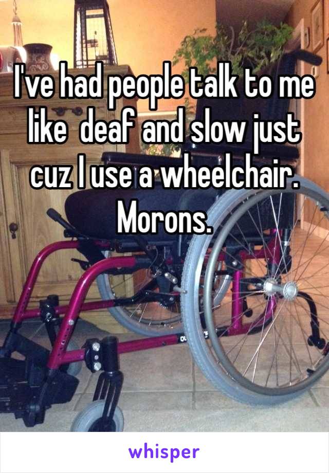 I've had people talk to me like  deaf and slow just cuz I use a wheelchair. Morons.