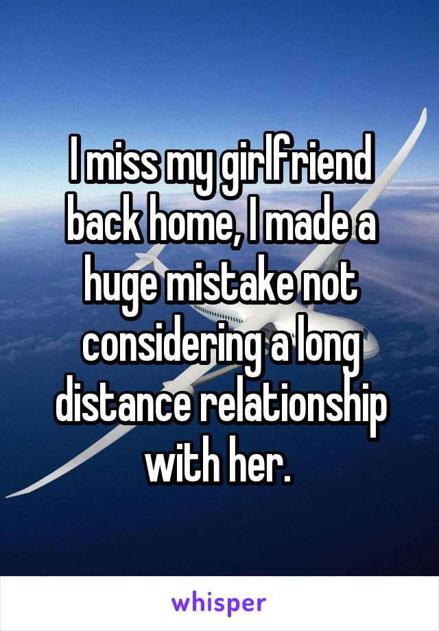 I miss my girlfriend back home, I made a huge mistake not considering a long distance relationship with her. 