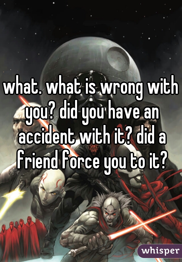 what. what is wrong with you? did you have an accident with it? did a friend force you to it?