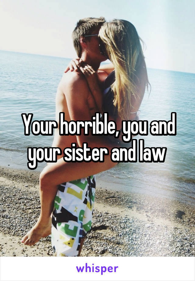 Your horrible, you and your sister and law 