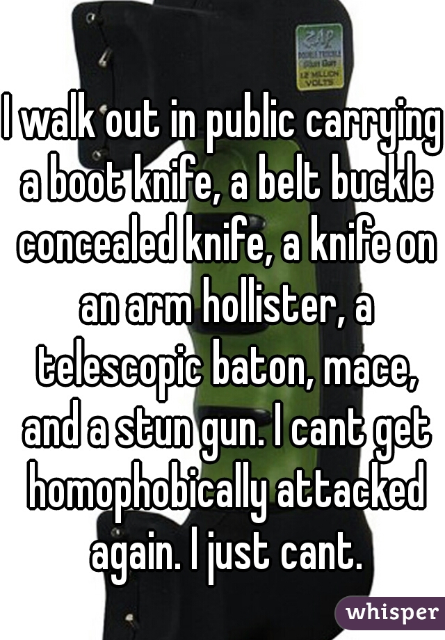 I walk out in public carrying a boot knife, a belt buckle concealed knife, a knife on an arm hollister, a telescopic baton, mace, and a stun gun. I cant get homophobically attacked again. I just cant.