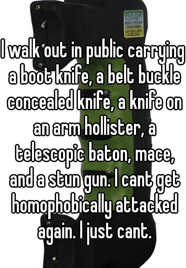 I walk out in public carrying a boot knife, a belt buckle concealed knife, a knife on an arm hollister, a telescopic baton, mace, and a stun gun. I cant get homophobically attacked again. I just cant.