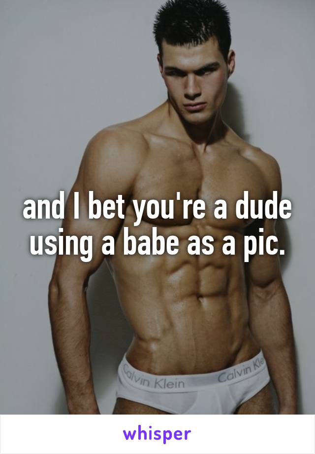 and I bet you're a dude using a babe as a pic.