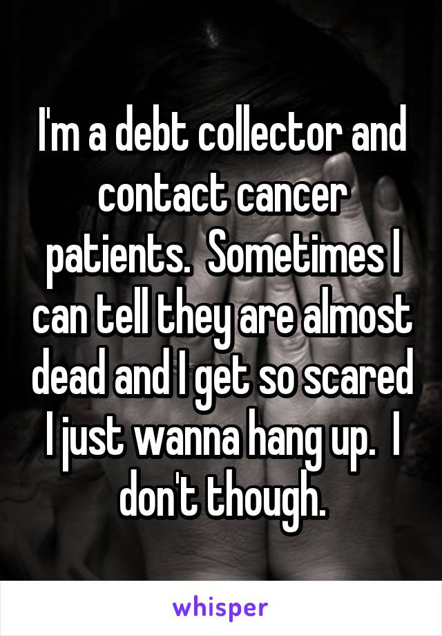 I'm a debt collector and contact cancer patients.  Sometimes I can tell they are almost dead and I get so scared I just wanna hang up.  I don't though.