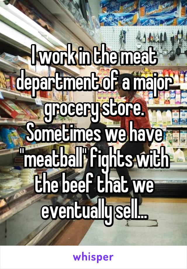 I work in the meat department of a major grocery store. Sometimes we have "meatball" fights with the beef that we eventually sell...