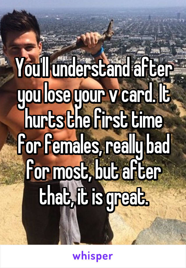 You'll understand after you lose your v card. It hurts the first time for females, really bad for most, but after that, it is great.