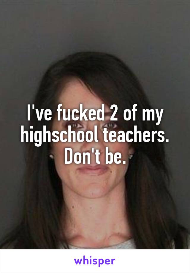 I've fucked 2 of my highschool teachers. Don't be.