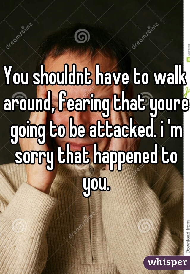 You shouldnt have to walk around, fearing that youre going to be attacked. i 'm sorry that happened to you.