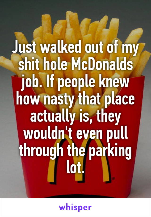 Just walked out of my shit hole McDonalds job. If people knew how nasty that place actually is, they wouldn't even pull through the parking lot.