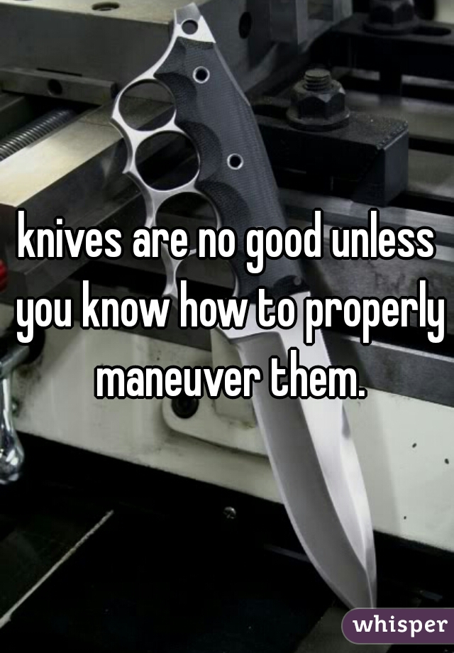 knives are no good unless you know how to properly maneuver them.