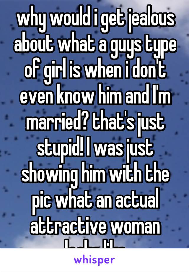 why would i get jealous about what a guys type of girl is when i don't even know him and I'm married? that's just stupid! I was just showing him with the pic what an actual attractive woman looks like