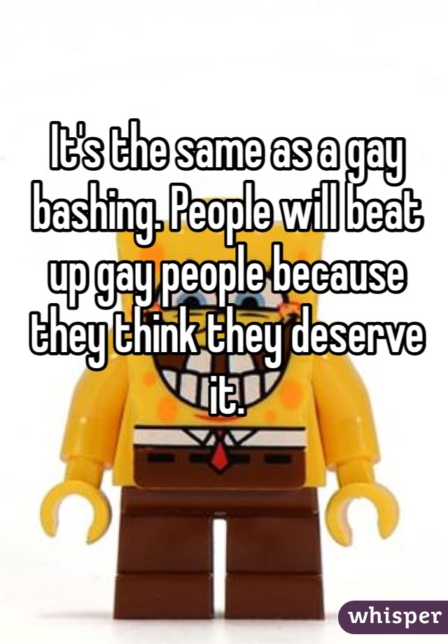 It's the same as a gay bashing. People will beat up gay people because  they think they deserve it. 