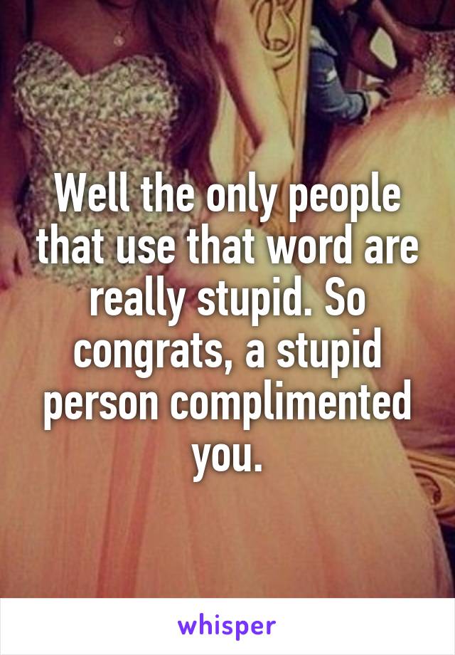 Well the only people that use that word are really stupid. So congrats, a stupid person complimented you.