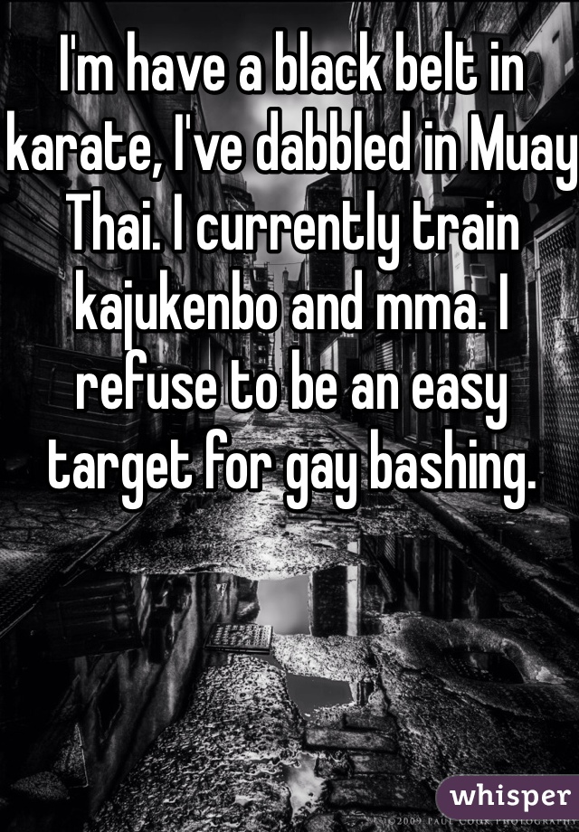 I'm have a black belt in karate, I've dabbled in Muay Thai. I currently train kajukenbo and mma. I refuse to be an easy target for gay bashing.