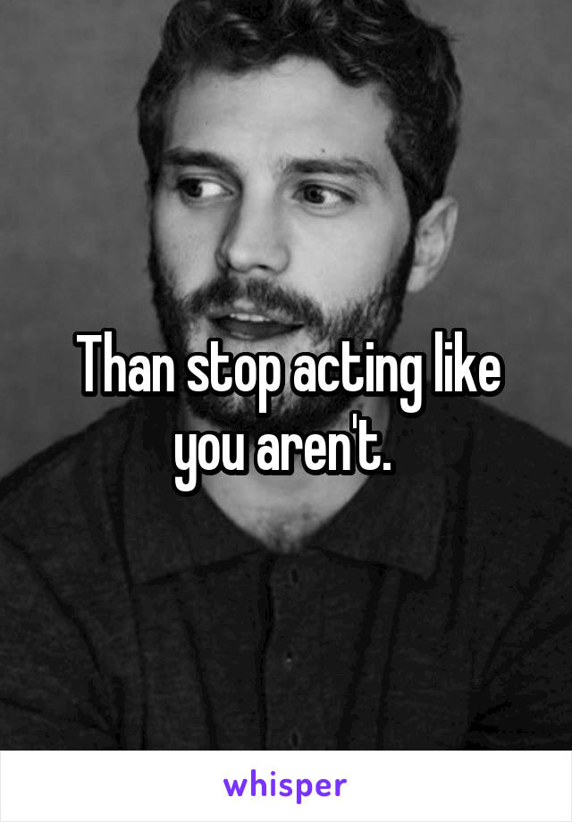 Than stop acting like you aren't. 