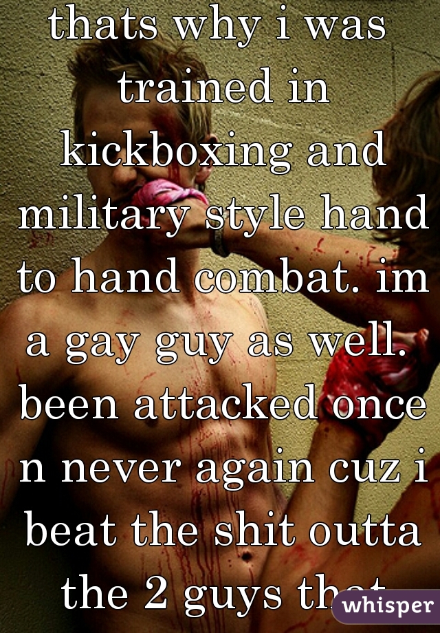 thats why i was trained in kickboxing and military style hand to hand combat. im a gay guy as well.  been attacked once n never again cuz i beat the shit outta the 2 guys that tried to jump me.