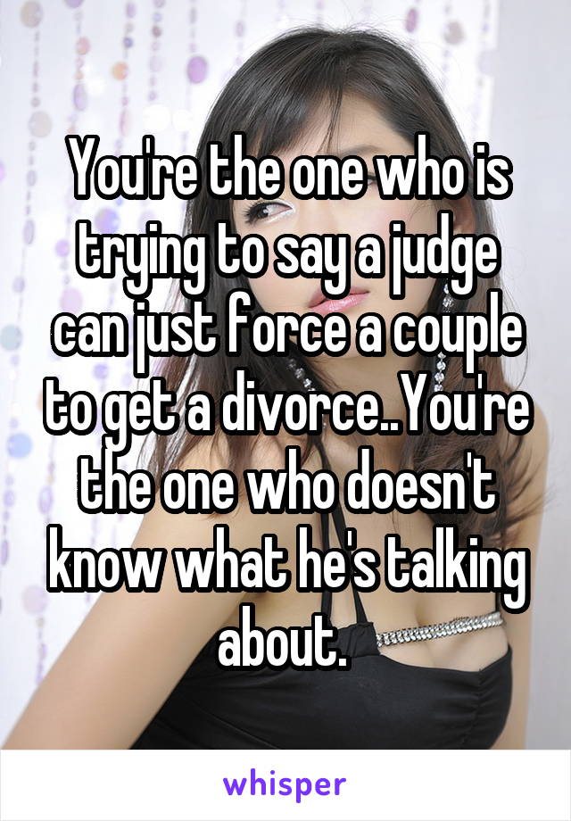 You're the one who is trying to say a judge can just force a couple to get a divorce..You're the one who doesn't know what he's talking about. 