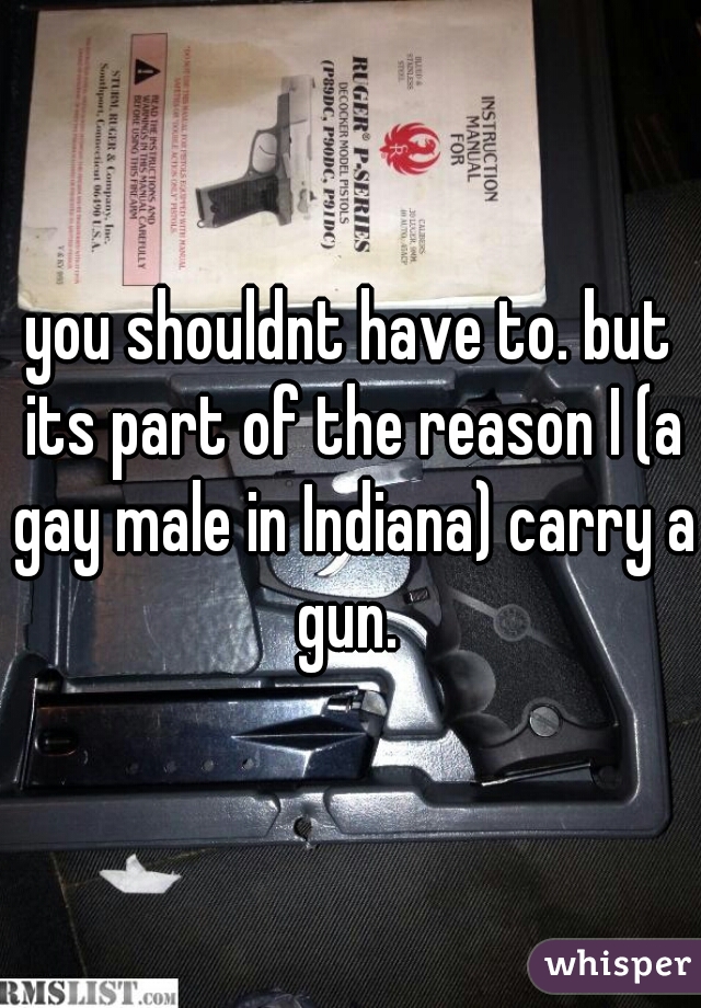 you shouldnt have to. but its part of the reason I (a gay male in Indiana) carry a gun. 