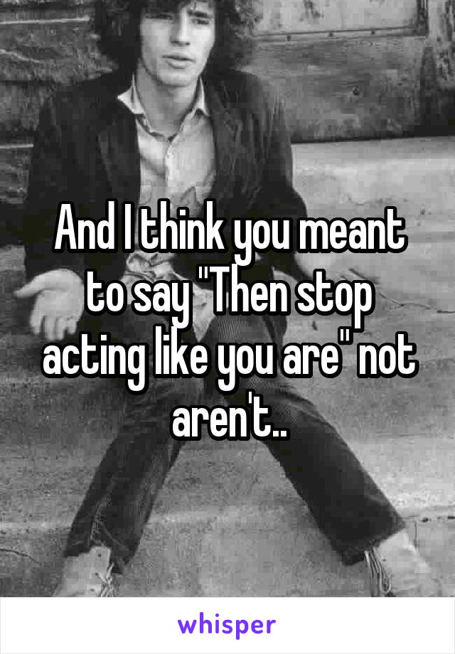 And I think you meant to say "Then stop acting like you are" not aren't..