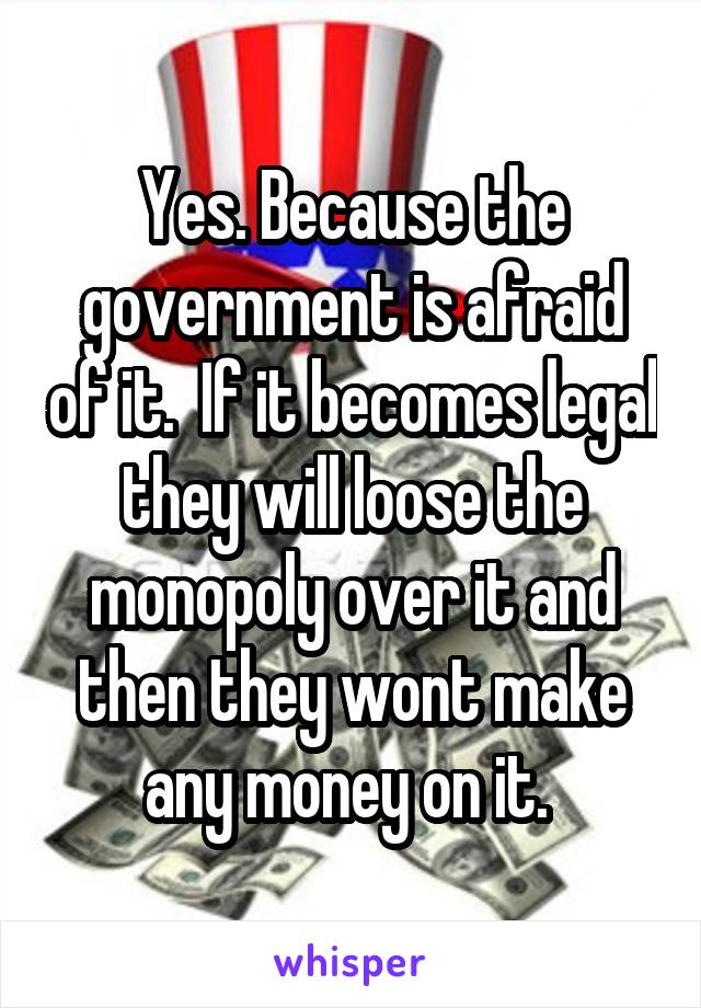 Yes. Because the government is afraid of it.  If it becomes legal they will loose the monopoly over it and then they wont make any money on it. 