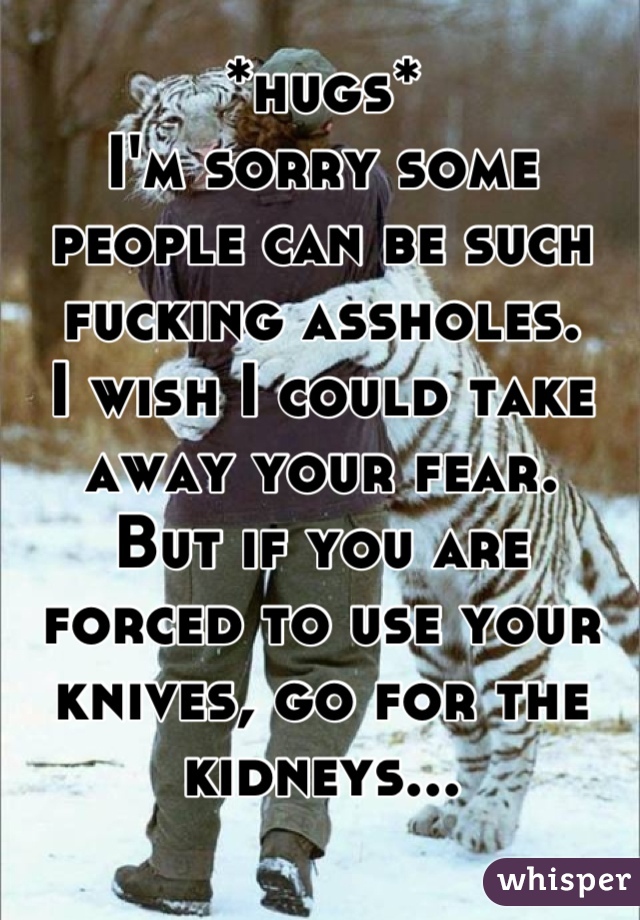 *hugs*
I'm sorry some people can be such fucking assholes. 
I wish I could take away your fear. 
But if you are forced to use your knives, go for the kidneys...