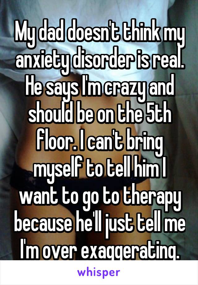 My dad doesn't think my anxiety disorder is real. He says I'm crazy and should be on the 5th floor. I can't bring myself to tell him I want to go to therapy because he'll just tell me I'm over exaggerating.