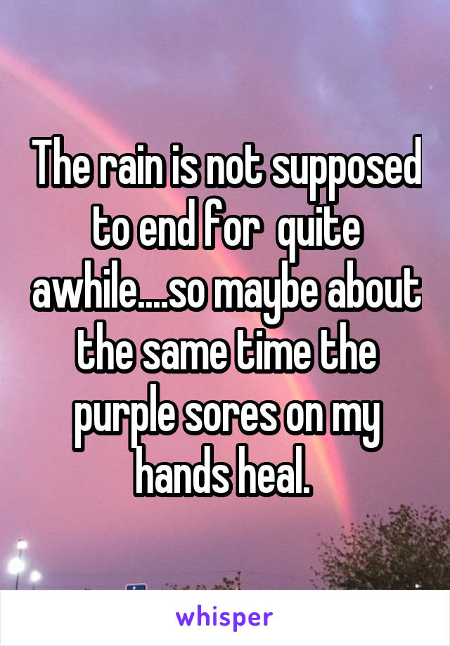 The rain is not supposed to end for  quite awhile....so maybe about the same time the purple sores on my hands heal. 