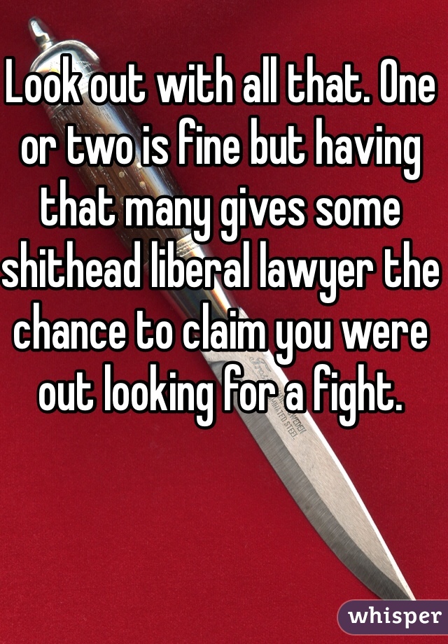 Look out with all that. One or two is fine but having that many gives some shithead liberal lawyer the chance to claim you were out looking for a fight. 