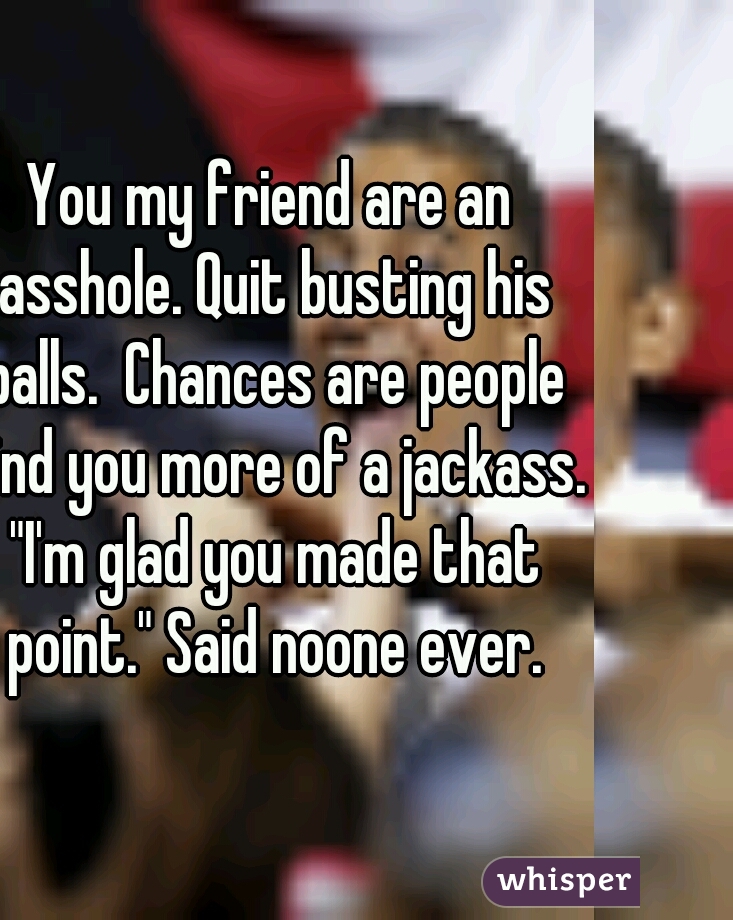 You my friend are an asshole. Quit busting his balls.  Chances are people find you more of a jackass. "I'm glad you made that point." Said noone ever.