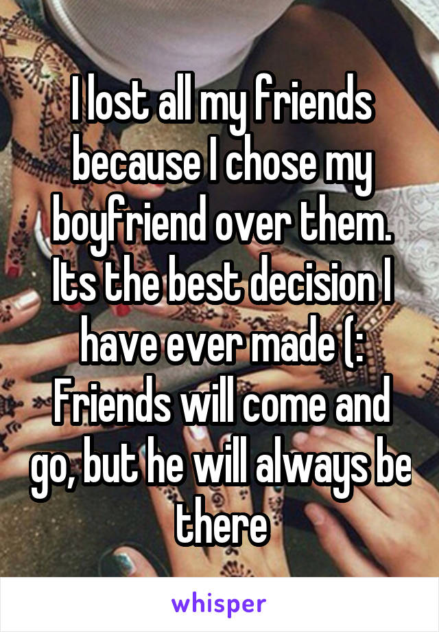 I lost all my friends because I chose my boyfriend over them. Its the best decision I have ever made (: Friends will come and go, but he will always be there