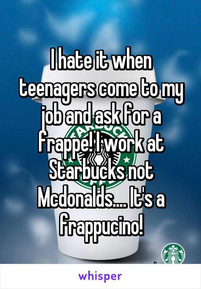 I hate it when teenagers come to my job and ask for a frappe! I work at Starbucks not Mcdonalds.... It's a frappucino!