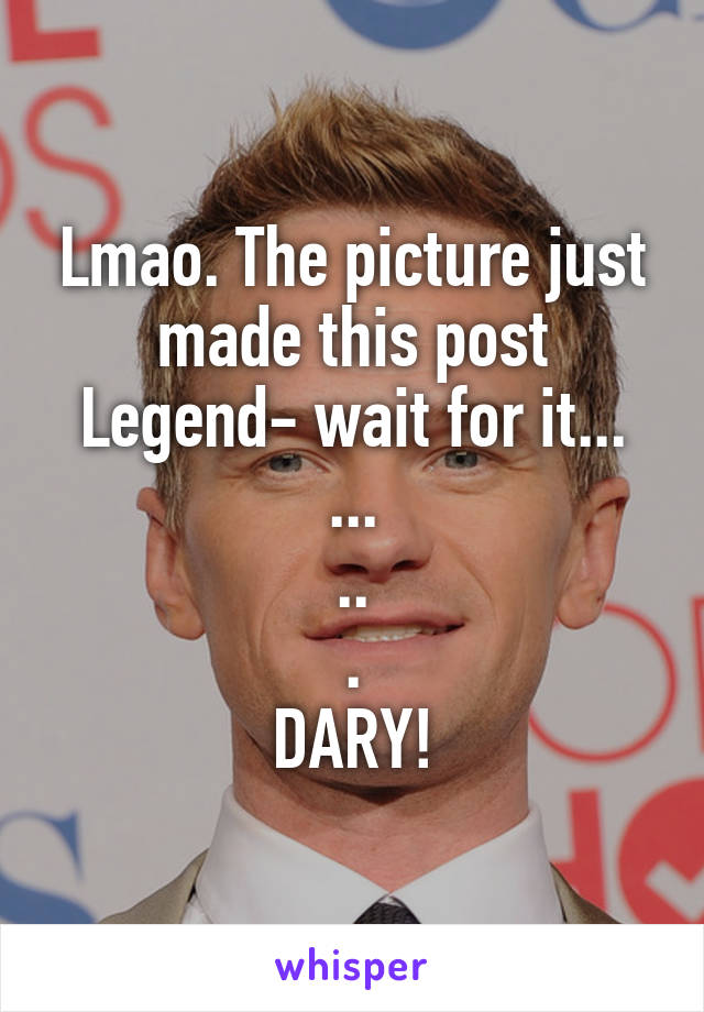 Lmao. The picture just made this post Legend- wait for it...
...
..
.
DARY!