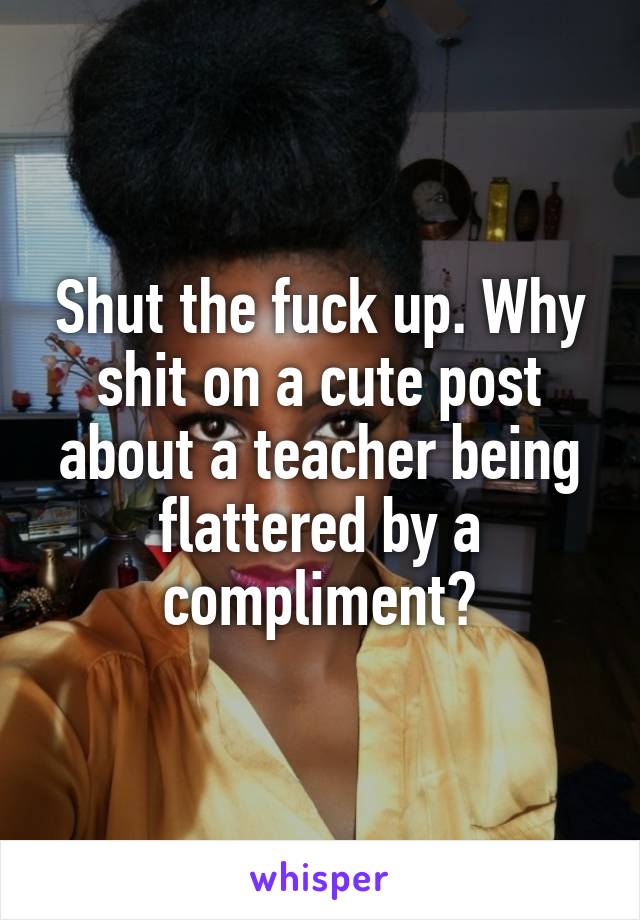 Shut the fuck up. Why shit on a cute post about a teacher being flattered by a compliment?