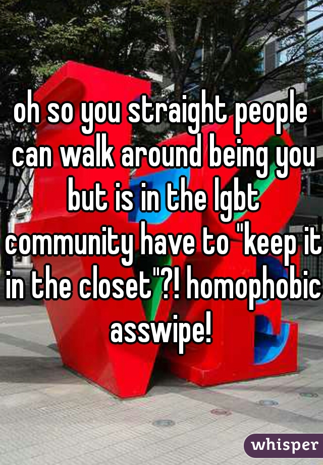 oh so you straight people can walk around being you but is in the lgbt community have to "keep it in the closet"?! homophobic asswipe! 