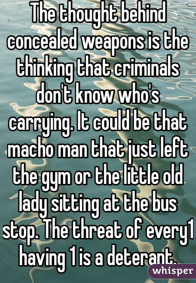 The thought behind concealed weapons is the thinking that criminals don't know who's carrying. It could be that macho man that just left the gym or the little old lady sitting at the bus stop. The threat of every1 having 1 is a deterant. 