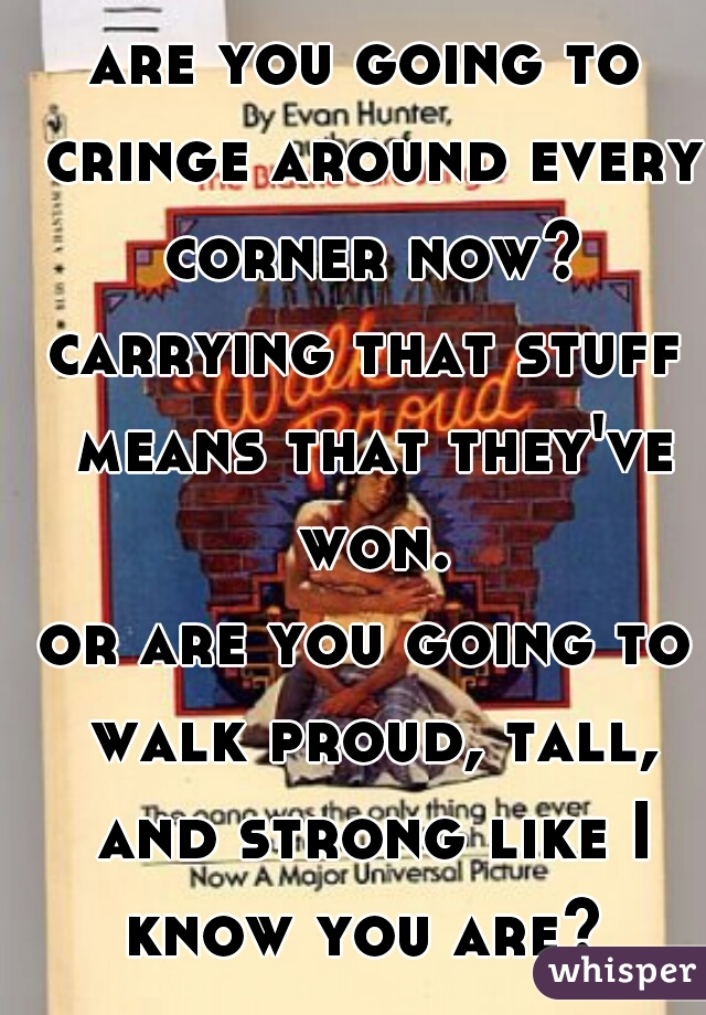 are you going to cringe around every corner now?
carrying that stuff means that they've won.
or are you going to walk proud, tall, and strong like I know you are? 