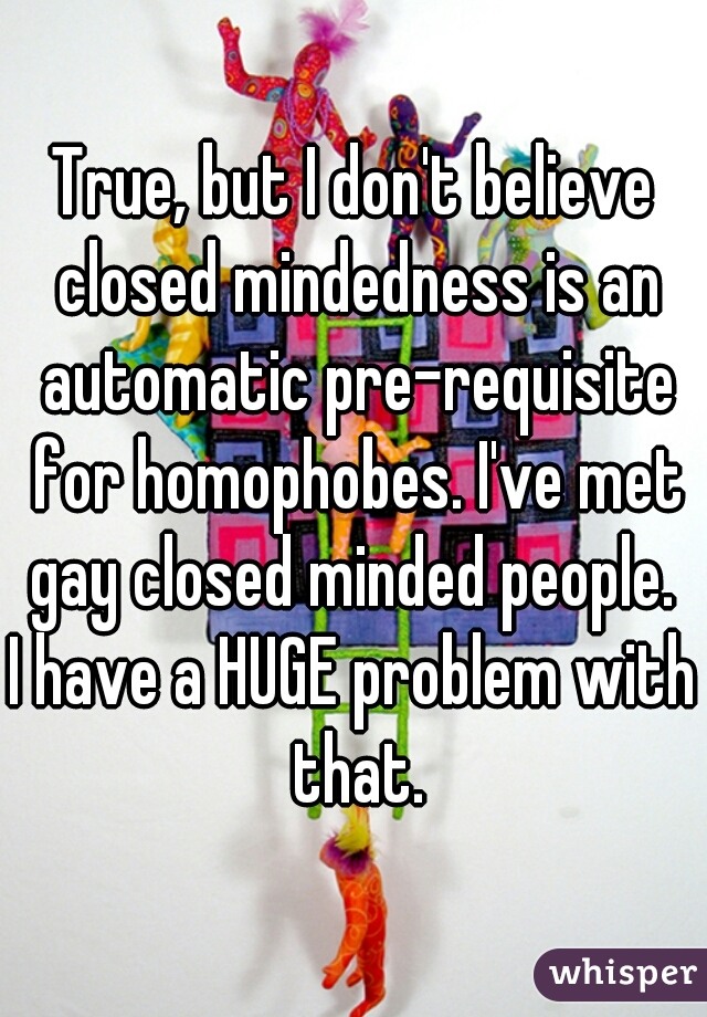 True, but I don't believe closed mindedness is an automatic pre-requisite for homophobes. I've met gay closed minded people. 
I have a HUGE problem with that.