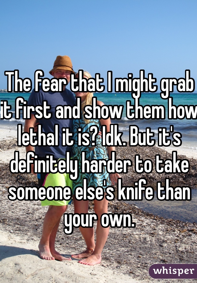 The fear that I might grab it first and show them how lethal it is? Idk. But it's definitely harder to take someone else's knife than your own.