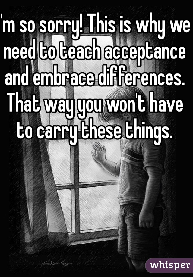 I'm so sorry! This is why we need to teach acceptance and embrace differences. That way you won't have to carry these things. 