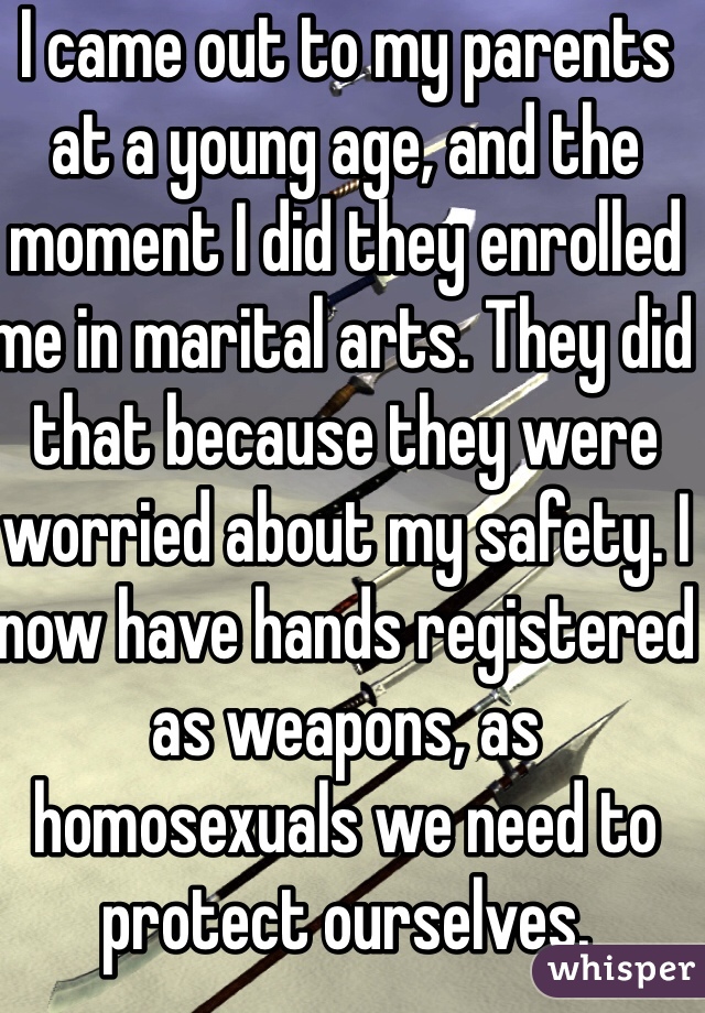 I came out to my parents at a young age, and the moment I did they enrolled me in marital arts. They did that because they were worried about my safety. I now have hands registered as weapons, as homosexuals we need to protect ourselves. 