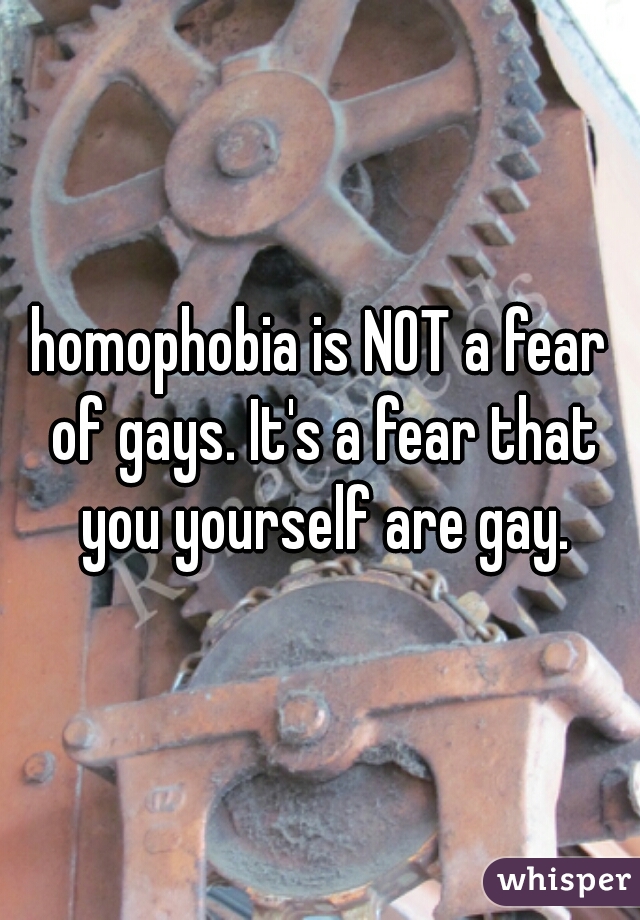 homophobia is NOT a fear of gays. It's a fear that you yourself are gay.