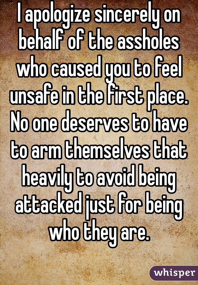 I apologize sincerely on behalf of the assholes who caused you to feel unsafe in the first place. No one deserves to have to arm themselves that heavily to avoid being attacked just for being who they are.