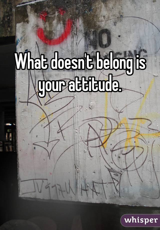 What doesn't belong is your attitude.