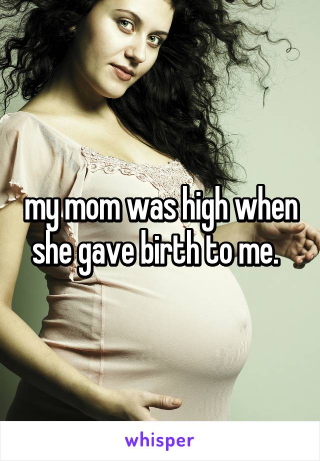 my mom was high when she gave birth to me.  