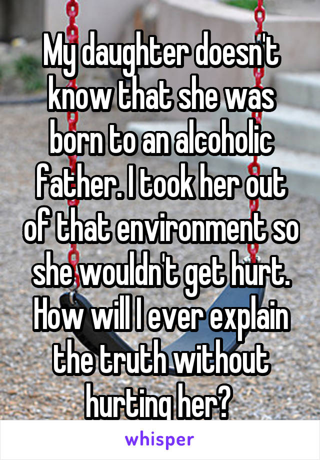 My daughter doesn't know that she was born to an alcoholic father. I took her out of that environment so she wouldn't get hurt. How will I ever explain the truth without hurting her? 