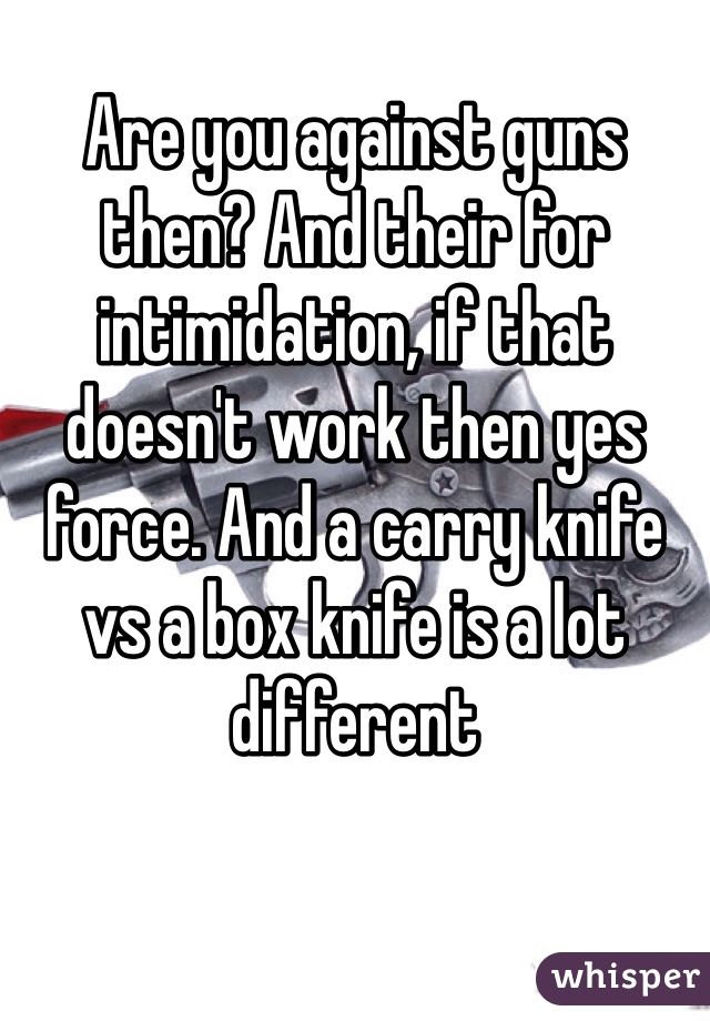 Are you against guns then? And their for intimidation, if that doesn't work then yes force. And a carry knife vs a box knife is a lot different 