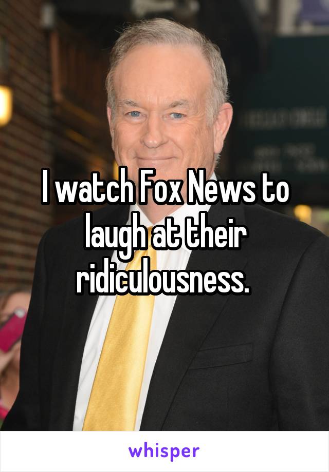 I watch Fox News to laugh at their ridiculousness. 
