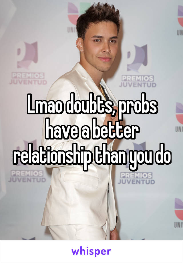 Lmao doubts, probs have a better relationship than you do