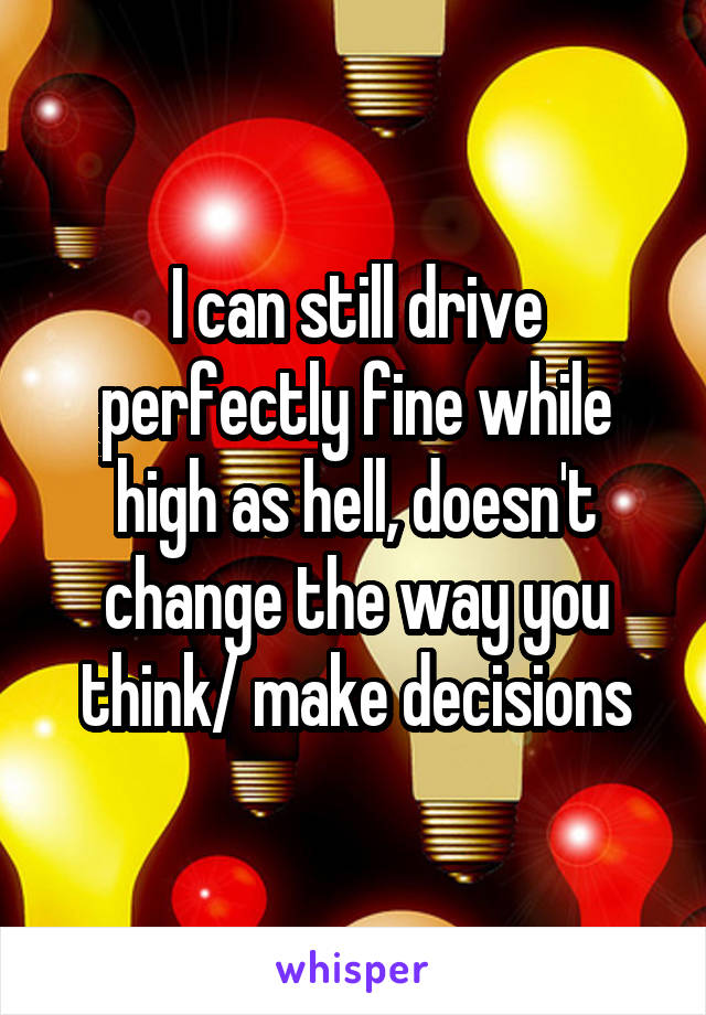 I can still drive perfectly fine while high as hell, doesn't change the way you think/ make decisions